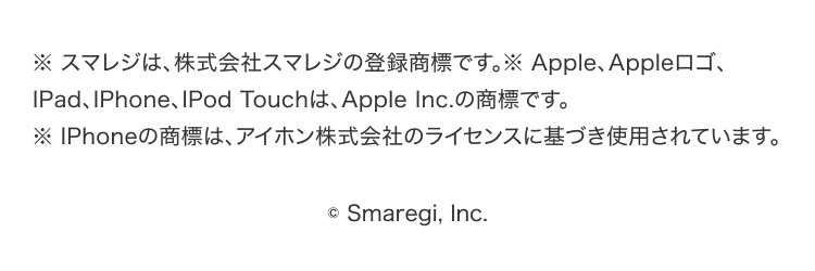
        ※スマレジは、株式会社スマレジの登録商標です。※Apple、Appleロゴ、iPad、iPhone、iPod touchは、Apple Inc.の商標です。
        ※iPhoneの商標は、アイホン株式会社のライセンスに基づき使用されています。
        © Smaregi, Inc.
      